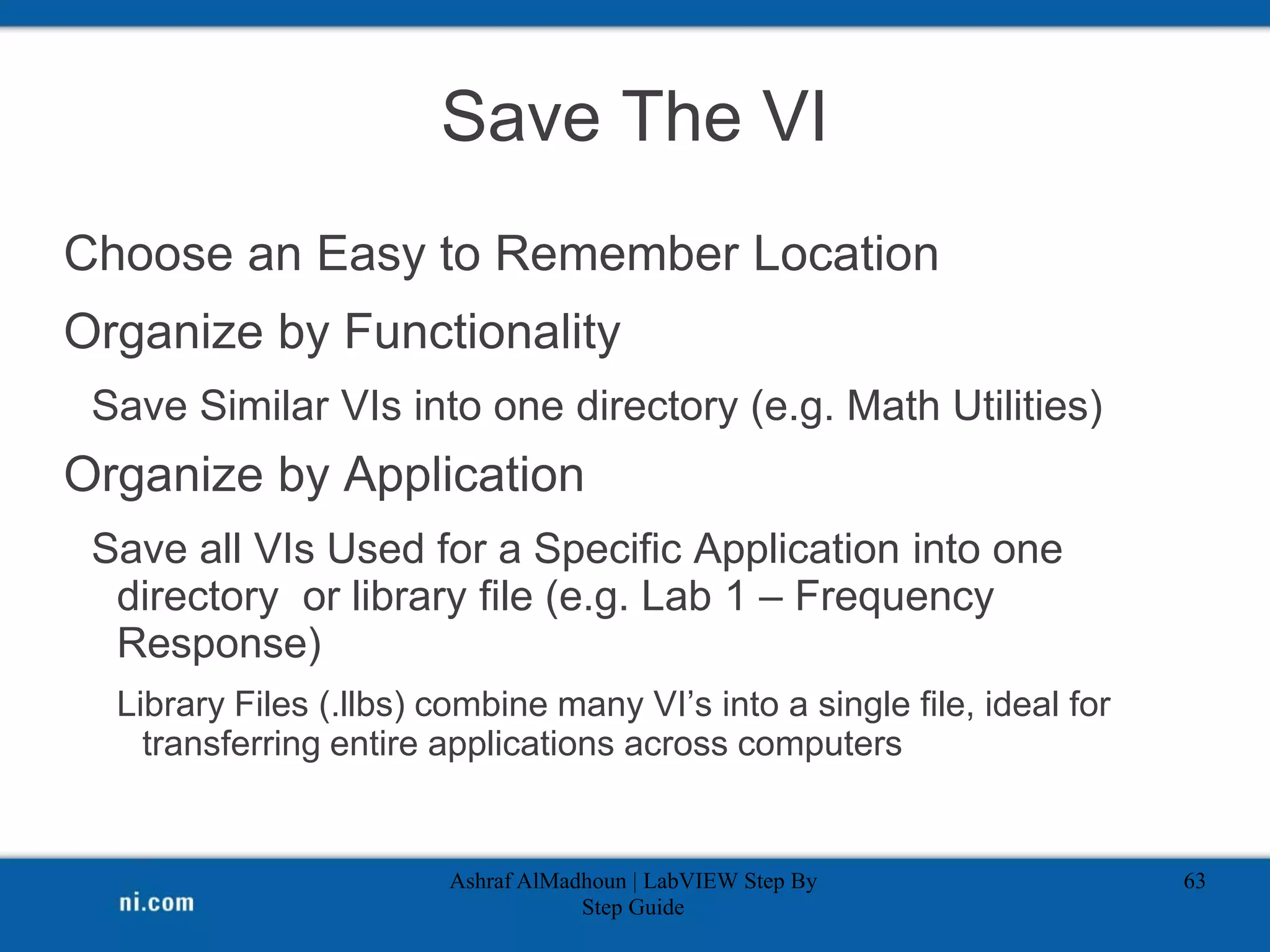 Save The VI
Choose an Easy to Remember Location
Organize by Functionality
Save Similar VIs into one directory (e.g. Math Utilities)
Organize by Application
Save all VIs Used for a Specific Application into one
directory or library file (e.g. Lab 1 – Frequency
Response)
Library Files (.llbs) combine many VI’s into a single file, ideal for
transferring entire applications across computers
Ashraf AlMadhoun | LabVIEW Step By
Step Guide
63
 