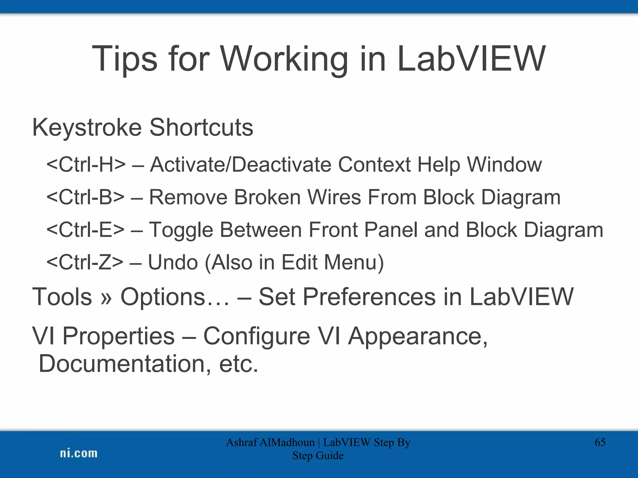 Tips for Working in LabVIEW
Keystroke Shortcuts
<Ctrl-H> – Activate/Deactivate Context Help Window
<Ctrl-B> – Remove Broken Wires From Block Diagram
<Ctrl-E> – Toggle Between Front Panel and Block Diagram
<Ctrl-Z> – Undo (Also in Edit Menu)
Tools » Options… – Set Preferences in LabVIEW
VI Properties – Configure VI Appearance,
Documentation, etc.
Ashraf AlMadhoun | LabVIEW Step By
Step Guide
65
 