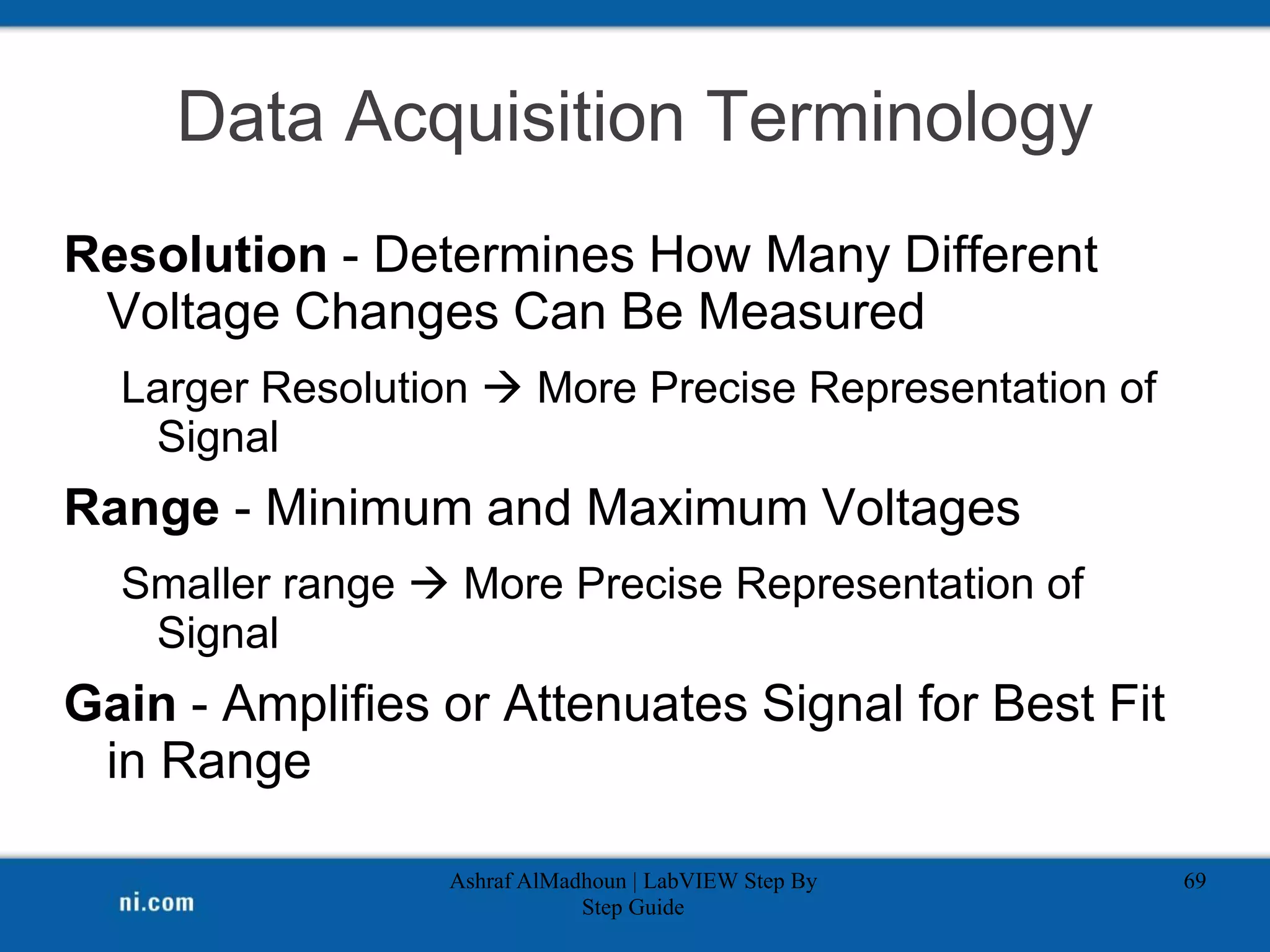 Data Acquisition Terminology
Resolution - Determines How Many Different
Voltage Changes Can Be Measured
Larger Resolution  More Precise Representation of
Signal
Range - Minimum and Maximum Voltages
Smaller range  More Precise Representation of
Signal
Gain - Amplifies or Attenuates Signal for Best Fit
in Range
Ashraf AlMadhoun | LabVIEW Step By
Step Guide
69
 
