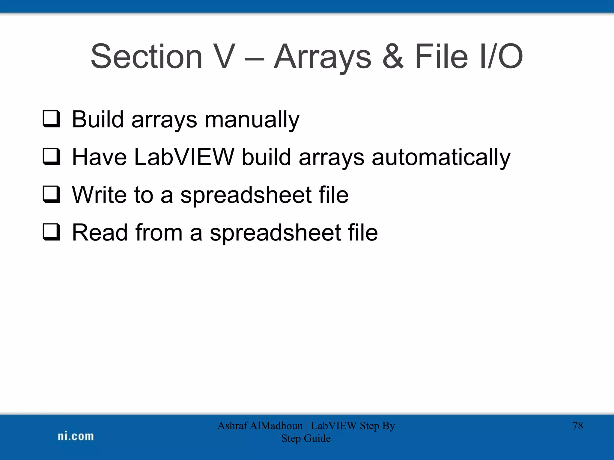 Section V – Arrays & File I/O
 Build arrays manually
 Have LabVIEW build arrays automatically
 Write to a spreadsheet file
 Read from a spreadsheet file
Ashraf AlMadhoun | LabVIEW Step By
Step Guide
78
 