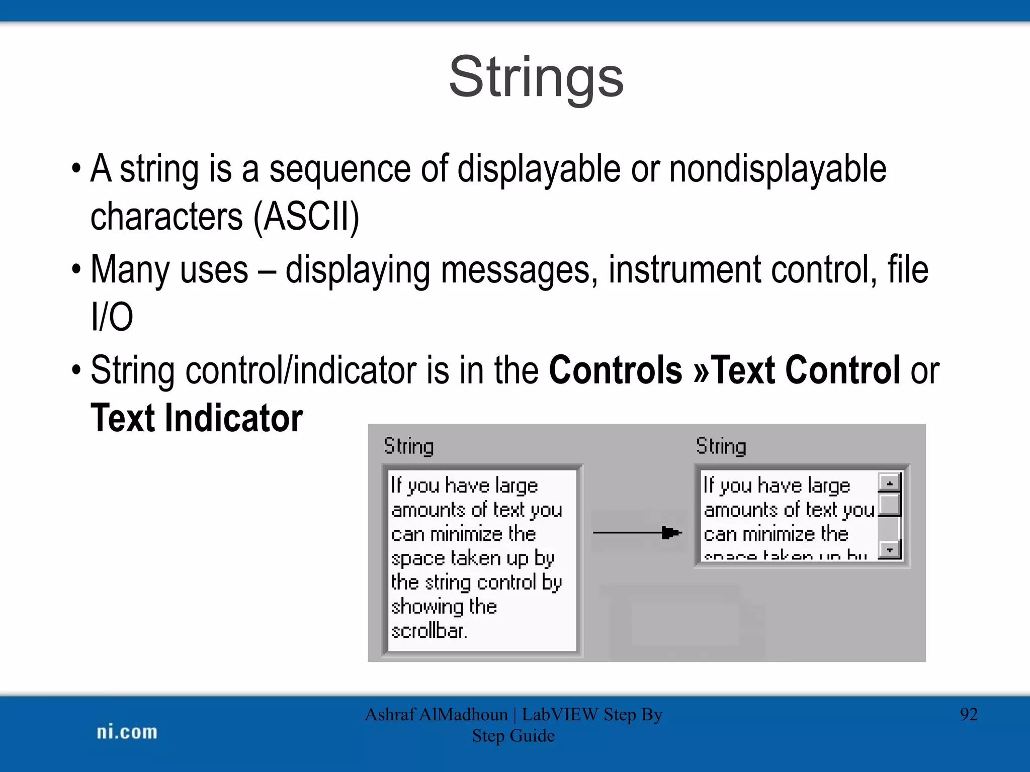 Strings
Ashraf AlMadhoun | LabVIEW Step By
Step Guide
92
• A string is a sequence of displayable or nondisplayable
characters (ASCII)
• Many uses – displaying messages, instrument control, file
I/O
• String control/indicator is in the Controls »Text Control or
Text Indicator
 