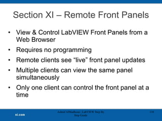 Section XI – Remote Front Panels
• View & Control LabVIEW Front Panels from a
Web Browser
• Requires no programming
• Remote clients see “live” front panel updates
• Multiple clients can view the same panel
simultaneously
• Only one client can control the front panel at a
time
Ashraf AlMadhoun | LabVIEW Step By
Step Guide
110
 