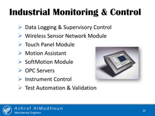 Industrial Monitoring & Control
 Data Logging & Supervisory Control
 Wireless Sensor Network Module
 Touch Panel Module
 Motion Assistant
 SoftMotion Module
 OPC Servers
 Instrument Control
 Test Automation & Validation
A s h r a f A l M a d h o u n
Mechatronic Engineer
29
 