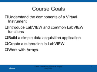 Course Goals
Understand the components of a Virtual
Instrument
Introduce LabVIEW and common LabVIEW
functions
Build a simple data acquisition application
Create a subroutine in LabVIEW
Work with Arrays.
Ashraf AlMadhoun | LabVIEW Step By
Step Guide
3
 