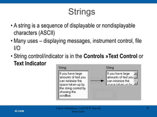 Strings
Ashraf AlMadhoun | LabVIEW Step By
Step Guide
92
• A string is a sequence of displayable or nondisplayable
characters (ASCII)
• Many uses – displaying messages, instrument control, file
I/O
• String control/indicator is in the Controls »Text Control or
Text Indicator
 