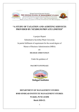 1
“A STUDY OF TAXATION AND AUDITING SERVICES
PROVIDED BY NEXDIGM PRIVATE LIMITED”
A project Report
Submitted to Savitribai Phule University
In partial fulfilment of requirement for the award degree of
Master of Business Administration (MBA)
BY
DILSHAD AMIR PATHAN
Under the guidance of
Prof. DEVYANI INGALE
DEPARTMENT OF MANAGEMENT STUDIES
RMD SINHGAD INSTITUTE MANAGEMENT STUDIES
WARJE, PUNE 411058
Batch 2020-22.
 