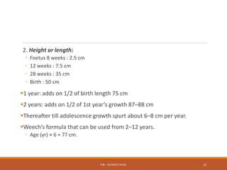 2. Height or length:
◦ Foetus 8 weeks : 2.5 cm
◦ 12 weeks : 7.5 cm
◦ 28 weeks : 35 cm
◦ Birth : 50 cm
1 year: adds on 1/2 of birth length 75 cm
2 years: adds on 1/2 of 1st year’s growth 87–88 cm
Thereafter till adolescence growth spurt about 6–8 cm per year.
Weech’s formula that can be used from 2–12 years.
◦ Age (yr) × 6 + 77 cm.
P/B :- DR NIYATI PATEL 12
 