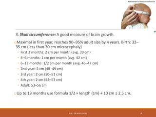 3. Skull circumference: A good measure of brain growth.
oMaximal in first year, reaches 90–95% adult size by 4 years. Birth: 32–
35 cm (less than 30 cm microcephaly)
◦ First 3 months: 2 cm per month (avg. 39 cm)
◦ 4–6 months: 1 cm per month (avg. 42 cm)
◦ 6–12 months: 1/2 cm per month (avg. 46–47 cm)
◦ 2nd year: 2 cm (48–49 cm)
◦ 3rd year: 2 cm (50–51 cm)
◦ 4th year: 2 cm (52–53 cm)
◦ Adult: 53–56 cm
oUp to 13 months use formula 1/2 × length (cm) + 10 cm ± 2.5 cm.
P/B :- DR NIYATI PATEL 14
 