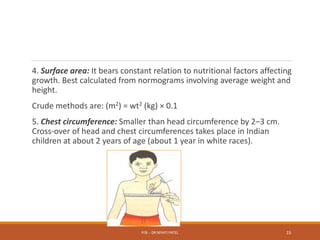 4. Surface area: It bears constant relation to nutritional factors affecting
growth. Best calculated from normograms involving average weight and
height.
Crude methods are: (m2) = wt2 (kg) × 0.1
5. Chest circumference: Smaller than head circumference by 2–3 cm.
Cross-over of head and chest circumferences takes place in Indian
children at about 2 years of age (about 1 year in white races).
P/B :- DR NIYATI PATEL 15
 