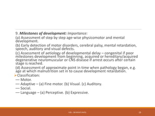 9. Milestones of development: Importance:
(a) Assessment of step by step age-wise physicomotor and mental
development.
(b) Early detection of motor disorders, cerebral palsy, mental retardation,
speech, auditory and visual defects.
(c) Assessment of aetiology of developmental delay – congenital if poor
milestones development from beginning, acquired or hereditary/acquired
degenerative neuromuscular or CNS disease if arrest occurs after certain
stage is reached.
(d) Assessment of approximate point in time when pathology began, e.g.
age at which malnutrition set in to cause development retardation.
Classification:
–– Motor.
–– Adaptive – (a) Fine motor. (b) Visual. (c) Auditory.
–– Social.
–– Language – (a) Perceptive. (b) Expressive.
P/B :- DR NIYATI PATEL 19
 