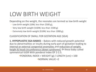 LOW BIRTH WEIGHT
Depending on the weight, the neonates are termed as low birth weight
◦ Low birth weight (LBW, less than 2500 g),
◦ Very low birth weight (VLBW, less than 1500 g)
◦ Extremely low birth weight (ELBW, less than 1000 g).
CLASSIFICATION OF SMALL FOR GESTATION AGE (SGA)
1. HYPOPLASTIC SGA BABIES – Babies with reduced growth potential
due to abnormalities or insults during early part of gestation leading to
internal or external congenital anomalies and reduction of weight,
height & head circumference (down syndrome)  these baby called
symmetrical IUGR With ponderal index OF 2-2.5.
•PONDERAL INDEX = WEIGHT (g) / LENGTH (cm) × 100
•NORMAL VALUE <2
P/B :- DR NIYATI PATEL 28
 