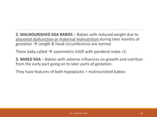 2. MALNOURISHED SGA BABIES – Babies with reduced weight due to
placental dysfunction or maternal malnutrition during later months of
gestation  Length & head circumference are normal
These baby called  asymmetric IUGR with ponderal index <2.
3. MIXED SGA – Babies with adverse influences on growth and nutrition
from the early part going on to later parts of gestation.
They have features of both hypoplastic + malnourished babies
P/B :- DR NIYATI PATEL 29
 