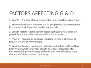 FACTORS AFFECTING G & D
1. Genetic – A legacy of biologic potential influenced by environment.
2. Hormonal – Growth hormone and its peripheral action compounds
(somatomedins), thyroxine, insulin, sex steroids.
3. Growth factors – Nerve growth factor, cartilage factor, fibroblast
growth factor and others with undifferentiated action.
4. Trauma – Prenatal or postnatal including infection, chemical or
physical trauma or immunologic.
5. Nutritional failure – Antenatal malnutrition leads to IUGR and low
birth weight which influences growth potential throughout life.
Postnatal PEM (protein energy malnutrition), iron deficiency, trace
element deficiency, vitamin deficiency.
P/B :- DR NIYATI PATEL 3
 