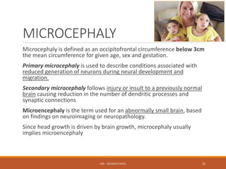 MICROCEPHALY
Microcephaly is defined as an occipitofrontal circumference below 3cm
the mean circumference for given age, sex and gestation.
Primary microcephaly is used to describe conditions associated with
reduced generation of neurons during neural development and
migration.
Secondary microcephaly follows injury or insult to a previously normal
brain causing reduction in the number of dendritic processes and
synaptic connections
Microencephaly is the term used for an abnormally small brain, based
on findings on neuroimaging or neuropathology.
Since head growth is driven by brain growth, microcephaly usually
implies microencephaly
P/B :- DR NIYATI PATEL 31
 
