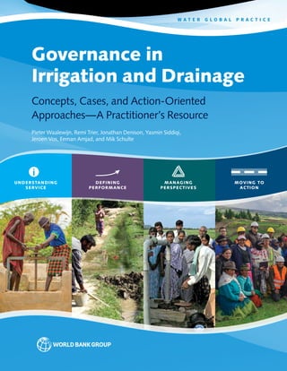 Governance in
Irrigation and Drainage
Concepts, Cases, and Action-Oriented
Approaches—A Practitioner’s Resource
Pieter Waalewijn, Remi Trier, Jonathan Denison, Yasmin Siddiqi,
Jeroen Vos, Eeman Amjad, and Mik Schulte
UNDERSTANDING
SERVICE
DEFINING
PERFORMANCE
MANAGING
PERSPECTIVES
MOVING TO
ACTION
W A T E R G L O B A L P R A C T I C E
 