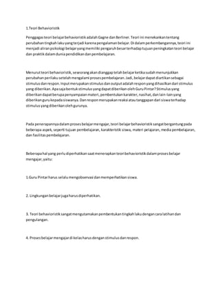 1.Teori Behavioristik
Penggagasteori belajarbehavioristikadalahGagne danBerliner.Teori ini menekankantentang
perubahantingkahlakuyangterjadi karenapengalamanbelajar.Di dalamperkembangannya,teori ini
menjadi aliranpsikologi belajaryangmemiliki pengaruhbesarterhadaptujuanpeningkatanteori belajar
dan praktikdalamduniapendidikandanpembelajaran.
Menurutteori behavioristik,seseorangakandianggaptelahbelajarketikasudahmenunjukkan
perubahanperilakusetelahmengalami prosespembelajaran.Jadi,belajardapatdiartikansebagai
stimulusdanrespon.Inputmerupakanstimulusdanoutputadalahresponyangdihasilkandari stimulus
yang diberikan.ApasajabentukstimulusyangdapatdiberikanolehGuruPintar?Stimulusyang
diberikandapatberupapenyampaianmateri,pembentukankarakter,nasihat,danlain-lainyang
diberikangurukepadasiswanya.Danresponmerupakanreaksi atautanggapandari siswaterhadap
stimulusyangdiberikanolehgurunya.
Pada penerapannyadalamprosesbelajarmengajar,teori belajarbehavioristiksangatbergantungpada
beberapa aspek, seperti tujuan pembelajaran, karakteristik siswa, materi pelajaran, media pembelajaran,
dan fasilitaspembelajaran.
Beberapahal yang perludiperhatikansaatmenerapkanteoribehavioristikdalamprosesbelajar
mengajar,yaitu:
1.Guru Pintarharus selalumengobservasi danmemperhatikansiswa.
2. Lingkunganbelajarjugaharusdiperhatikan.
3. Teori behavioristiksangatmengutamakanpembentukantingkahlakudengancaralatihandan
pengulangan.
4. Prosesbelajarmengajardi kelasharusdenganstimulusdanrespon.
 