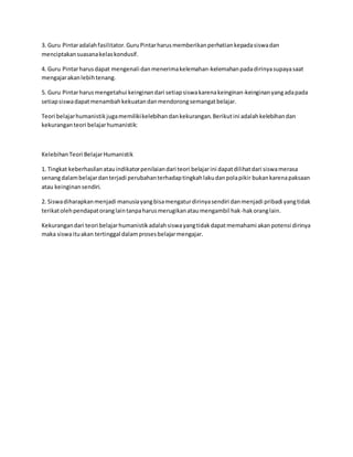 3. Guru Pintaradalahfasilitator.GuruPintarharusmemberikanperhatiankepadasiswadan
menciptakansuasanakelaskondusif.
4. Guru Pintarharusdapat mengenali danmenerimakelemahan-kelemahanpadadirinyasupayasaat
mengajarakanlebihtenang.
5. Guru Pintarharusmengetahui keinginandari setiapsiswakarenakeinginan-keinginanyangadapada
setiapsiswadapatmenambahkekuatandanmendorongsemangatbelajar.
Teori belajarhumanistikjugamemilikikelebihandankekurangan.Berikutini adalahkelebihandan
kekuranganteori belajarhumanistik:
KelebihanTeori BelajarHumanistik
1. Tingkat keberhasilanatauindikatorpenilaiandari teori belajarini dapatdilihatdari siswamerasa
senangdalambelajardanterjadi perubahanterhadaptingkahlakudanpolapikir bukankarenapaksaan
atau keinginansendiri.
2. Siswadiharapkanmenjadi manusiayangbisamengaturdirinyasendiri danmenjadi pribadi yangtidak
terikatolehpendapatoranglaintanpaharusmerugikanataumengambil hak-hakoranglain.
Kekurangandari teori belajarhumanistikadalahsiswayangtidakdapatmemahami akanpotensi dirinya
maka siswaituakan tertinggal dalamprosesbelajarmengajar.
 