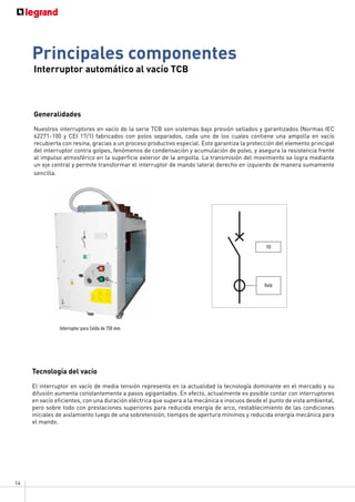 14
Interruptor automático al vacío TCB
Principales componentes
Generalidades
Nuestros interruptores en vacío de la serie TCB son sistemas bajo presión sellados y garantizados (Normas IEC
62271-100 y CEI 17/1) fabricados con polos separados, cada uno de los cuales contiene una ampolla en vacío
recubierta con resina, gracias a un proceso productivo especial. Esto garantiza la protección del elemento principal
del interruptor contra golpes, fenómenos de condensación y acumulación de polvo, y asegura la resistencia frente
al impulso atmosférico en la superficie exterior de la ampolla. La transmisión del movimiento se logra mediante
un eje central y permite transformar el interruptor de mando lateral derecho en izquierdo de manera sumamente
sencilla.
Tecnología del vacío
El interruptor en vacío de media tensión representa en la actualidad la tecnología dominante en el mercado y su
difusión aumenta constantemente a pasos agigantados. En efecto, actualmente es posible contar con interruptores
en vacío eficientes, con una duración eléctrica que supera a la mecánica e inocuos desde el punto de vista ambiental,
pero sobre todo con prestaciones superiores para reducida energía de arco, restablecimiento de las condiciones
iniciales de aislamiento luego de una sobretensión, tiempos de apertura mínimos y reducida energía mecánica para
el mando.
YO
Relé
Interruptor para Celda de 750 mm.
 