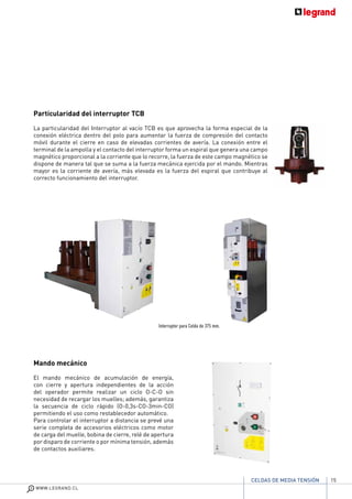 15
WWW.LEGRAND.CL
CELDAS DE MEDIA TENSIÓN
Particularidad del interruptor TCB
La particularidad del Interruptor al vacío TCB es que aprovecha la forma especial de la
conexión eléctrica dentro del polo para aumentar la fuerza de compresión del contacto
móvil durante el cierre en caso de elevadas corrientes de avería. La conexión entre el
terminal de la ampolla y el contacto del interruptor forma un espiral que genera una campo
magnético proporcional a la corriente que lo recorre, la fuerza de este campo magnético se
dispone de manera tal que se suma a la fuerza mecánica ejercida por el mando. Mientras
mayor es la corriente de avería, más elevada es la fuerza del espiral que contribuye al
correcto funcionamiento del interruptor.
Mando mecánico
El mando mecánico de acumulación de energía,
con cierre y apertura independientes de la acción
del operador permite realizar un ciclo O-C-O sin
necesidad de recargar los muelles; además, garantiza
la secuencia de ciclo rápido (O-0,3s-CO-3min-CO)
permitiendo el uso como restablecedor automático.
Para controlar el interruptor a distancia se prevé una
serie completa de accesorios eléctricos como motor
de carga del muelle, bobina de cierre, relé de apertura
por disparo de corriente o por mínima tensión, además
de contactos auxiliares.
Interruptor para Celda de 375 mm.
 