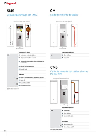 20
Celda de remonte de cables
CM
Celda de remonte con cables y barras
(A) 500 mm
CM5
Equipamiento básico
CM Cierre del fondo
Sujetacables
Equipamiento básico
CM5 Sujetacables
Cierre del fondo
Conexión de los cables
versiones
Barras trifásicas 630 A
Barras trifásicas 1.250 A
Dimensiones: 375 x 1600 x 840 mm
Dimensiones: 500 x 1600 x 840 mm
375
1600
500
(*)
(*) Una de las dos opciones
Celda de pararrayos con I.M.S.
SMS
Equipamiento básico
SMS Seccionador y seccionador de tierra
Lámparas led indicadoras de tensión
Ventanilla de inspección de los contactos principales en
el seccionador
Indicador mecánico de posición
Cierre del fondo
versiones
Mando LT (no puede equiparse con bobina de apertura)
Mando 3D
Barras trifásicas 630 A
Barras trifásicas 1.250 A
(*)
(*)
(*) Una de las dos opciones
Dimensiones: 375 x 1600 x 840 mm
375
 