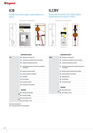 22
Celda con interruptor automático en
vacío
ICB
Celda de remonte con interruptor
automático en vacío e I.M.S.
ILCBV
Equipamiento básico
ICB Interruptor en vacío tipo TCB
Seccionador y seccionador de tierra con mando NL
Lámparas led indicadoras de tensión
Ventanilla de inspección de los contactos principales en
el seccionador
Indicador mecánico de posición
Contactos auxiliares en interruptor
Sujetacables
Cierre del fondo
Conexión de los cables
Seccionador de tierra posterior
versiones
Interruptor desconectable
Interruptor extraíble
Barras trifásicas 630 A
Barras trifásicas 1.250 A
Dimensiones: 750 x 1600 x 840 mm Dimensiones: 375 x 1600 x 840 mm
Equipamiento básico
ILCBV Interruptor en vacío tipo TCB
Seccionador y seccionador de tierra con mando NL
Lámparas led indicadoras de tensión
Ventanilla de inspección de los contactos principales en
el seccionador
Indicador mecánico de posición del seccionador
Contactos auxiliares en interruptor
Sujetacables (**)
Cierre del fondo
Conexión de los cables
versiones
Barras trifásicas 630 A
Barras trifásicas 1.250 A
(**) : Sólo para la versión sinTA de cable pasante
375
1600
750
(*)
(*)
(*) Una de las dos opciones
(*)
 