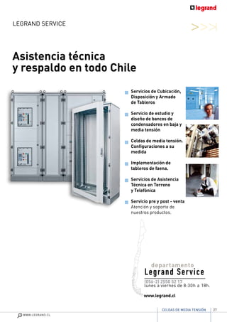27
WWW.LEGRAND.CL
CELDAS DE MEDIA TENSIÓN
LEGRAND Service
Asistencia técnica
y respaldo en todo Chile
(056-2) 2550 52 17
lunes a viernes de 8:30h a 18h.
www.legrand.cl
Servicios de Cubicación,
Disposición y Armado
de Tableros
Servicio de estudio y
diseño de bancos de
condensadores en baja y
media tensión
Celdas de media tensión.
Configuraciones a su
medida
Implementación de
tableros de faena.
Servicios de Asistencia
Técnica en Terreno
y Telefónica
Servicio pre y post - venta
Atención y soporte de
nuestros productos.
departamento
Legrand Service
 