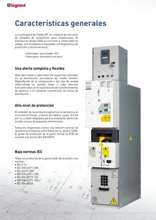 4
La nueva gama de Celdas MT se compone de una serie
de unidades de aislamiento para instalaciones de
distribución desde 630A en corriente y hasta 24kV en
voltaje; son modulares y equipadas con dispositivos de
protección y seccionamiento:
	
	 - Interruptor seccionador SF6
	 - Interruptor automático en vacío
Una oferta completa y flexible
Ideal para llevar a cabo todos los esquemas utilizados
en la distribución secundaria de media tensión.
Dependiendo de la composición y del tipo de unidad
seleccionada es posible llevar a cabo diversas
funciones tales como la protección de transformadores
de potencia o el comando y protección de líneas de
distribución.
Alto nivel de protección
El estándar de los productos garantiza la resistencia al
arco interno frontal y lateral del tablero, hasta 12,5 kA
por 1s, y están adaptados para la instalación dentro de
locales incluso de pequeñas dimensiones.
Todos los dispositivos tienen una tensión nominal de
resistencia al impulso, entre fase y tierra, igual a 125kV.
El grado de protección de la parte frontal es IP3X de
acuerdo a la norma IEC-EN 60529.
Bajo normas IEC
Todos los productos de la gama están de acuerdo a las
normas:
• IEC 0 16
• IEC-EN 62271-200,
• IEC 62271-200,
• IEC-EN 62271-100,
• IEC-EN 62271-102,
• IEC-EN 62271-105,
• IEC-EN 60265,
Características generales
 