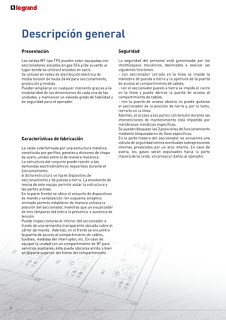 6
Descripción general
Presentación
Las celdas MT tipo TPS pueden estar equipadas con
seccionadores aislados en gas SF6 y (de acuerdo al
lugar donde se utilizan) aislados en vacío.
Se utilizan en redes de distribución eléctrica de
media tensión de hasta 24 kV para seccionamiento,
protección y medida
Pueden ampliarse en cualquier momento gracias a la
modularidad de las dimensiones de cada una de las
unidades, y mantienen un elevado grado de fiabilidad y
de seguridad para el operador.
Características de fabricación
La celda está formada por una estructura metálica
constituída por perfiles, paneles y divisores de chapa
de acero, unidos entre sí de manera mecánica.
La estructura del conjunto puede resistir a las
demandas electrodinámicas requeridas durante el
funcionamiento.
A dicha estructura se fija el dispositivo de
seccionamiento y de puesta a tierra. La envolvente de
resina de este equipo permite aislar la estructura y
las partes activas.
En la parte frontal se ubica el conjunto de dispositivos
de mando y señalización. Un esquema sinóptico
animado permite establecer de manera unívoca la
posición del seccionador, mientras que un visualizador
de tres lámparas led indica la presencia o ausencia de
tensión.
Puede inspeccionarse el interior del seccionador a
través de una ventanilla transparente ubicada sobre el
cárter de mando. Además, en el frente se encuentra
la puerta de acceso al compartimiento de cables,
fusibles, medidas del interruptor, etc. En caso de
equipar la unidad con un compartimiento de BT para
servicios auxiliares, éste puede ubicarse arriba o bien
en la parte superior del frente del compartimiento.
Seguridad
La seguridad del personal está garantizada por los
interbloqueos mecánicos, destinados a realizar las
siguientes funciones:
- con seccionador cerrado en la línea se impide la
maniobra de puesta a tierra y la apertura de la puerta
de acceso al compartimiento de cables.
- con el seccionador puesto a tierra se impide el cierre
en la línea y puede abrirse la puerta de acceso al
compartimiento de cables.
- con la puerta de acceso abierta no puede quitarse
el seccionador de la posición de tierra y, por lo tanto,
cerrarlo en la línea.
Además, el acceso a las partes con tensión durante las
intervenciones de mantenimiento está impedido por
membranas metálicas específicas.
Se pueden bloquear las 3 posiciones de funcionamiento
mediante bloqueadores de llave específicos.
En la parte trasera del seccionador se encuentra una
válvula de seguridad contra eventuales sobrepresiones
internas provocadas por un arco interno. En caso de
avería, los gases serán expulsados hacia la parte
trasera de la celda, sin provocar daños al operador.
 