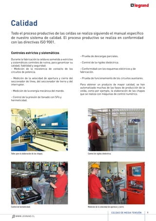 9
WWW.LEGRAND.CL
CELDAS DE MEDIA TENSIÓN
Calidad	
		
Controles estrictos y sistemáticos
Durante la fabricación la celda es sometida a estrictos
y sistemáticos controles de rutina, para garantizar su
calidad, fiabilidad y seguridad:
- Medición de la resistencia de contacto de los
circuitos de potencia.
- Medición de la velocidad de apertura y cierre del
seccionador de línea, del seccionador de tierra y del
interruptor.
- Medición de la energía mecánica del mando.
- Control de la presión de llenado con SF6 y
hermeticidad.
- Prueba de descargas parciales.
- Control de la rigidez dieléctrica.
- Conformidad con los esquemas eléctricos y de
fabricación.
- Prueba de funcionamiento de los circuitos auxiliares.
Para obtener un producto de mayor calidad, se han
automatizado muchas de las fases de producción de la
celda, como por ejemplo, la elaboración de las chapas
que se realiza con máquinas de control numérico.
Taller para la elaboración de las chapas.
Control de hermeticidad.
Control de rígidez dieléctrica.
Medición de la velocidad de apertura y cierre.
Todo el proceso productivo de las celdas se realiza siguiendo el manual específico
de nuestro sistema de calidad. El proceso productivo se realiza en conformidad
con las directivas ISO 9001.
 