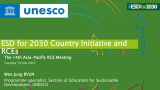 ESD for 2030 Country Initiative and
RCEs
The 14th Asia-Pacific RCE Meeting
Tuesday 19 July 2022
Won Jung BYUN
Programme specialist, Section of Education for Sustainable
Development, UNESCO
 