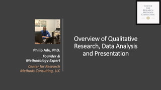 Overview of Qualitative
Research, Data Analysis
and Presentation
Philip Adu, PhD.
Founder &
Methodology Expert
Center for Research
Methods Consulting, LLC
 