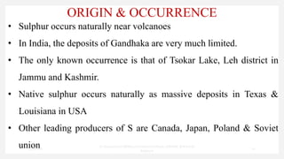 ORIGIN & OCCURRENCE
• Sulphur occurs naturally near volcanoes
• In India, the deposits of Gandhaka are very much limited.
• The only known occurrence is that of Tsokar Lake, Leh district in
Jammu and Kashmir.
• Native sulphur occurs naturally as massive deposits in Texas &
Louisiana in USA
• Other leading producers of S are Canada, Japan, Poland & Soviet
union
7/30/2022
Dr.SaranyaSasi MD(Ayu)Assistant Professor SSRAMC & H Inchal
Belgaum
10
 