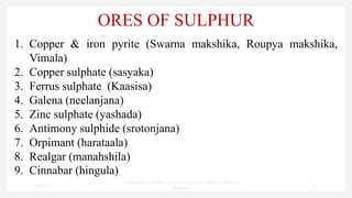 ORES OF SULPHUR
1. Copper & iron pyrite (Swarna makshika, Roupya makshika,
Vimala)
2. Copper sulphate (sasyaka)
3. Ferrus sulphate (Kaasisa)
4. Galena (neelanjana)
5. Zinc sulphate (yashada)
6. Antimony sulphide (srotonjana)
7. Orpimant (harataala)
8. Realgar (manahshila)
9. Cinnabar (hingula)
7/30/2022
Dr.SaranyaSasi MD(Ayu)Assistant Professor SSRAMC & H Inchal
Belgaum
17
 