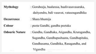 Mythology : Gorubeeja, baalarasa, baalivasavasaraka,
daityendra, bali vasavat, vatasougandhika
Occurrence : Shara bhumija
Colour : peeta Gandhi, gandha peetaka
Odouric Nature : Gandha, Gandhaka, Atigandha, Kruragandha,
Sugandha, Gandhapashaana, Gandhapitaka,
Gandhasama, Gandhika, Rasagandha, and
Vigandha
7/30/2022
Dr.SaranyaSasi MD(Ayu)Assistant Professor SSRAMC & H Inchal
Belgaum
19
 