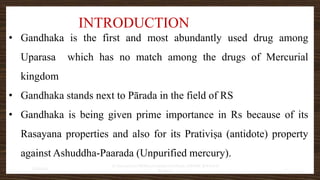 INTRODUCTION
• Gandhaka is the first and most abundantly used drug among
Uparasa which has no match among the drugs of Mercurial
kingdom
• Gandhaka stands next to Pārada in the field of RS
• Gandhaka is being given prime importance in Rs because of its
Rasayana properties and also for its Prativiṣa (antidote) property
against Ashuddha-Paarada (Unpurified mercury).
7/30/2022
Dr.SaranyaSasi MD(Ayu)Assistant Professor SSRAMC & H Inchal
Belgaum
2
 