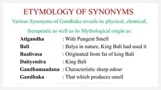 ETYMOLOGY OF SYNONYMS
Various Synonyms of Gandhaka reveals its physical, chemical,
therapeutic as well as its Mythological origin as:
Atigandha : With Pungent Smell
Bali : Balya in nature, King Bali had used it
Baalivasa : Originated from fat of king Bali
Daityendra : King Bali
Gandhamaadana : Characteristic sharp odour
Gandhaka : That which produces smell
7/30/2022
Dr.SaranyaSasi MD(Ayu)Assistant Professor SSRAMC & H Inchal
Belgaum
21
 