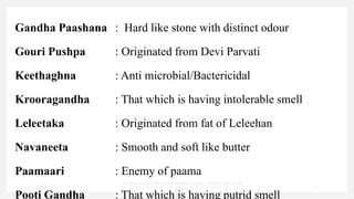 Gandha Paashana : Hard like stone with distinct odour
Gouri Pushpa : Originated from Devi Parvati
Keethaghna : Anti microbial/Bactericidal
Krooragandha : That which is having intolerable smell
Leleetaka : Originated from fat of Leleehan
Navaneeta : Smooth and soft like butter
Paamaari : Enemy of paama
Pooti Gandha : That which is having putrid smell
7/30/2022
Dr.SaranyaSasi MD(Ayu)Assistant Professor SSRAMC & H Inchal
Belgaum
22
 