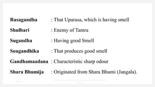 Rasagandha : That Uparasa, which is having smell
Shulbari : Enemy of Tamra
Sugandha : Having good Smell
Sougandhika : That produces good smell
Gandhamaadana : Characteristic sharp odour
Shara Bhumija : Originated from Shara Bhumi (Jangala).
7/30/2022
Dr.SaranyaSasi MD(Ayu)Assistant Professor SSRAMC & H Inchal
Belgaum
23
 