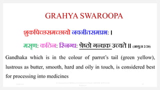 GRAHYA SWAROOPA
शुकपिच्छसमच्छायो नवनीतसमप्रभ: ।
मसृण: कपिन: पननग्ध: श्रेष्ठो गन्धक उच्यते ॥ (आयु.प्र 2/20)
Gandhaka which is in the colour of parrot’s tail (green yellow),
lustrous as butter, smooth, hard and oily in touch, is considered best
for processing into medicines
7/30/2022
Dr.SaranyaSasi MD(Ayu)Assistant Professor SSRAMC & H Inchal
Belgaum
28
 