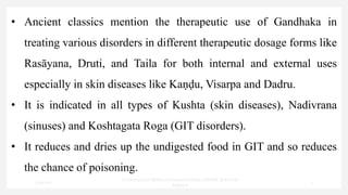 • Ancient classics mention the therapeutic use of Gandhaka in
treating various disorders in different therapeutic dosage forms like
Rasāyana, Druti, and Taila for both internal and external uses
especially in skin diseases like Kaṇḍu, Visarpa and Dadru.
• It is indicated in all types of Kushta (skin diseases), Nadivrana
(sinuses) and Koshtagata Roga (GIT disorders).
• It reduces and dries up the undigested food in GIT and so reduces
the chance of poisoning.
7/30/2022
Dr.SaranyaSasi MD(Ayu)Assistant Professor SSRAMC & H Inchal
Belgaum
3
 