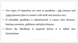 • Two types of impurities are seen in gandhaka - sila (stones) and
visha (poison) (due to contact with earth and arsenics etc).
• If ashuddha gandhaka is administered, it causes skin diseases,
burning sensation, giddiness and pitta diseases.
• Hence the Shodhana is required before it is added into
formulations
7/30/2022
Dr.SaranyaSasi MD(Ayu)Assistant Professor SSRAMC & H Inchal
Belgaum
30
 