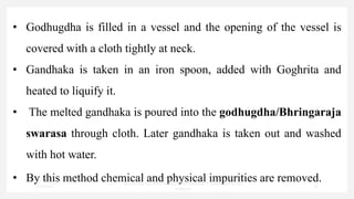 • Godhugdha is filled in a vessel and the opening of the vessel is
covered with a cloth tightly at neck.
• Gandhaka is taken in an iron spoon, added with Goghrita and
heated to liquify it.
• The melted gandhaka is poured into the godhugdha/Bhringaraja
swarasa through cloth. Later gandhaka is taken out and washed
with hot water.
• By this method chemical and physical impurities are removed.
7/30/2022
Dr.SaranyaSasi MD(Ayu)Assistant Professor SSRAMC & H Inchal
Belgaum
33
 