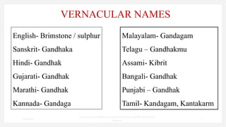 VERNACULAR NAMES
English- Brimstone / sulphur
Sanskrit- Gandhaka
Hindi- Gandhak
Gujarati- Gandhak
Marathi- Gandhak
Kannada- Gandaga
Malayalam- Gandagam
Telagu – Gandhakmu
Assami- Kibrit
Bangali- Gandhak
Punjabi – Gandhak
Tamil- Kandagam, Kantakarm
7/30/2022
Dr.SaranyaSasi MD(Ayu)Assistant Professor SSRAMC & H Inchal
Belgaum
4
 