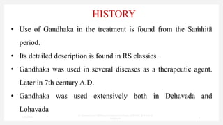 HISTORY
• Use of Gandhaka in the treatment is found from the Saṁhitā
period.
• Its detailed description is found in RS classics.
• Gandhaka was used in several diseases as a therapeutic agent.
Later in 7th century A.D.
• Gandhaka was used extensively both in Dehavada and
Lohavada
7/30/2022
Dr.SaranyaSasi MD(Ayu)Assistant Professor SSRAMC & H Inchal
Belgaum
5
 