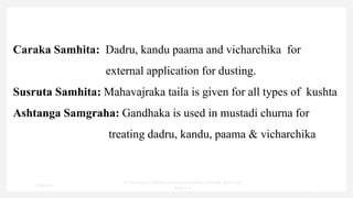Caraka Samhita: Dadru, kandu paama and vicharchika for
external application for dusting.
Susruta Samhita: Mahavajraka taila is given for all types of kushta
Ashtanga Samgraha: Gandhaka is used in mustadi churna for
treating dadru, kandu, paama & vicharchika
7/30/2022
Dr.SaranyaSasi MD(Ayu)Assistant Professor SSRAMC & H Inchal
Belgaum
7
 