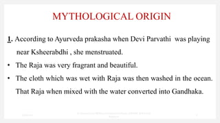 MYTHOLOGICAL ORIGIN
1. According to Ayurveda prakasha when Devi Parvathi was playing
near Ksheerabdhi , she menstruated.
• The Raja was very fragrant and beautiful.
• The cloth which was wet with Raja was then washed in the ocean.
That Raja when mixed with the water converted into Gandhaka.
7/30/2022
Dr.SaranyaSasi MD(Ayu)Assistant Professor SSRAMC & H Inchal
Belgaum
8
 