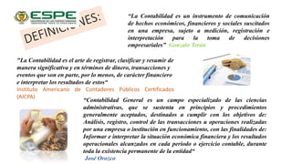 “La Contabilidad es un instrumento de comunicación
de hechos económicos, financieros y sociales suscitados
en una empresa, sujeto a medición, registración e
interpretación para la toma de decisiones
empresariales” Gonzalo Terán
"La Contabilidad es el arte de registrar, clasificar y resumir de
manera significativa y en términos de dinero, transacciones y
eventos que son en parte, por lo menos, de carácter financiero
e interpretar los resultados de estos“
Instituto Americano de Contadores Públicos Certificados
(AICPA)
“Contabilidad General es un campo especializado de las ciencias
administrativas, que se sustenta en principios y procedimientos
generalmente aceptados, destinados a cumplir con los objetivos de:
Análisis, registro, control de las transacciones u operaciones realizadas
por una empresa o institución en funcionamiento, con las finalidades de:
Informar e interpretar la situación económica financiera y los resultados
operacionales alcanzados en cada periodo o ejercicio contable, durante
toda la existencia permanente de la entidad“
José Orozco
 