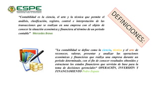 “Contabilidad es la ciencia, el arte y la técnica que permite el
análisis, clasificación, registro, control e interpretación de las
transacciones que se realizan en una empresa con el objeto de
conocer la situación económica y financiera al término de un periodo
contable” Mercedes Bravo
"La contabilidad se define como la ciencia, técnica y el arte de
reconocer, valorar, presentar y analizar las operaciones
económicas y financieras que realiza una empresa durante un
período determinado, con el fin de conocer resultados obtenidos y
estructurar los estados financieros que servirán de base para la
toma de decisiones gerenciales“ OPERACIÓN, INVERSIÓN Y
FINANCIAMIENTO Pedro Zapata
 