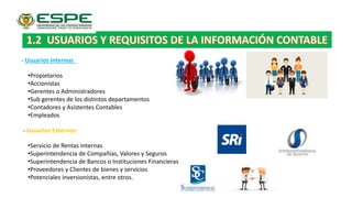 - Usuarios Internos
•Propietarios
•Accionistas
•Gerentes o Administradores
•Sub gerentes de los distintos departamentos
•Contadores y Asistentes Contables
•Empleados
- Usuarios Externos:
•Servicio de Rentas Internas
•Superintendencia de Compañías, Valores y Seguros
•Superintendencia de Bancos o Instituciones Financieras
•Proveedores y Clientes de bienes y servicios
•Potenciales inversionistas, entre otros.
 