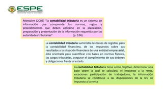 Monsalve (2005) “la contabilidad tributaria es un sistema de
información que comprende las normas, reglas y
procedimientos que deben aplicarse en la planeación,
preparación y presentación de la información requerida por las
autoridades tributarias” (p. 124).
La contabilidad tributaria suministra las bases de registro, para
la contabilidad financiera, de los impuestos sobre sus
resultados y la situación financiera de una entidad empresarial,
está orientada para cuantificar con bases en normas fiscales,
las cargas tributarias, asegurar el cumplimiento de sus deberes
y obligaciones frente al estado.
La contabilidad tributaria tiene como objetivo, determinar una
base sobre la cual se calculará, el impuesto a la renta,
vacaciones participación de trabajadores, la información
tributaria se constituye a las disposiciones de la ley de
impuesto a la renta
 